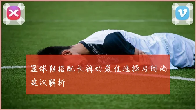 篮球鞋搭配长裤的最佳选择与时尚建议解析