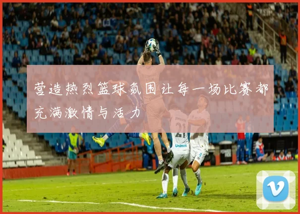 营造热烈篮球氛围让每一场比赛都充满激情与活力